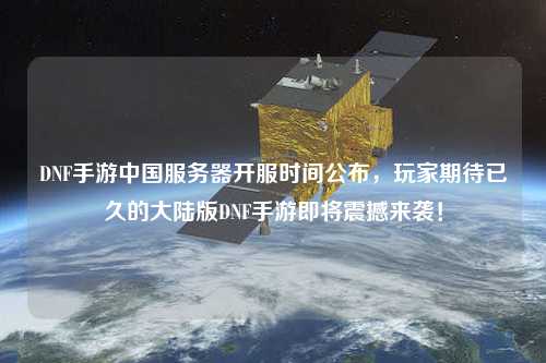 DNF手游中國服務器開服時間公布，玩家期待已久的大陸版DNF手游即將震撼來襲！