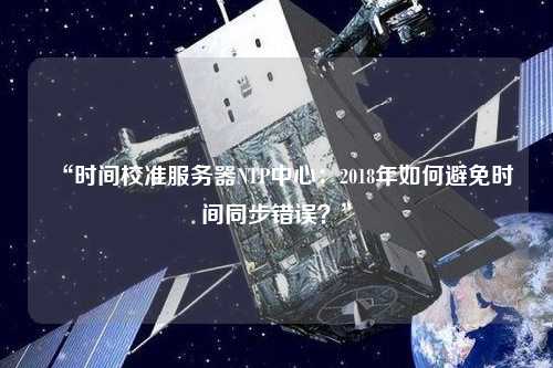 “時(shí)間校準(zhǔn)服務(wù)器NTP中心：2018年如何避免時(shí)間同步錯(cuò)誤？”