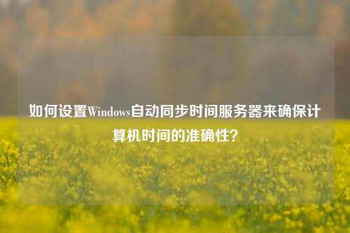 如何設(shè)置Windows自動(dòng)同步時(shí)間服務(wù)器來(lái)確保計(jì)算機(jī)時(shí)間的準(zhǔn)確性？