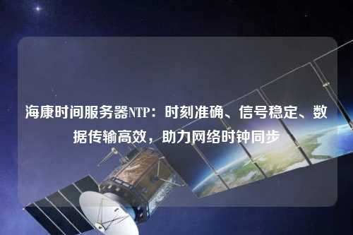 海康時間服務器NTP：時刻準確、信號穩(wěn)定、數(shù)據(jù)傳輸高效，助力網絡時鐘同步