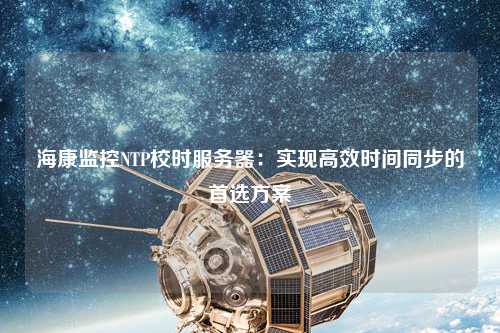 海康監(jiān)控NTP校時服務(wù)器：實現(xiàn)高效時間同步的首選方案