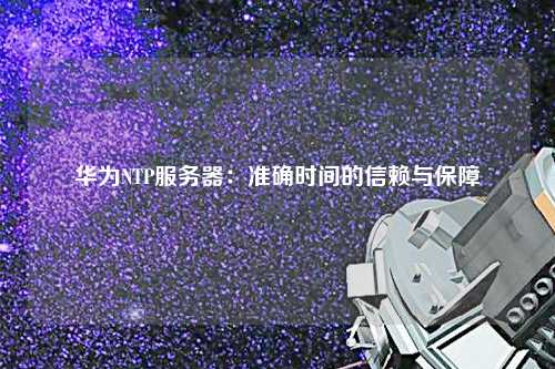 華為NTP服務(wù)器：準(zhǔn)確時(shí)間的信賴與保障