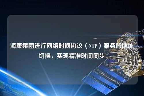 海康集團進行網(wǎng)絡時間協(xié)議（NTP）服務器地址切換，實現(xiàn)精準時間同步