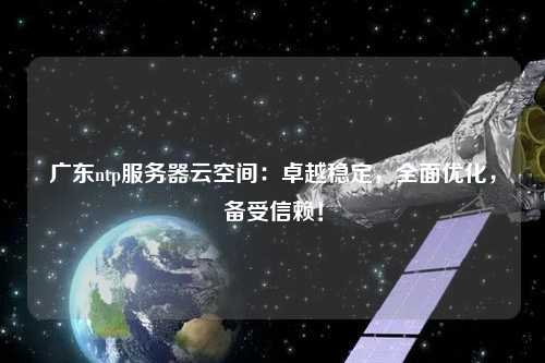 廣東ntp服務器云空間：卓越穩定，全面優化，備受信賴！