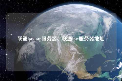 聯(lián)通iptv ntp服務器、聯(lián)通iptv服務器地址