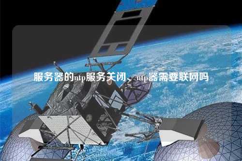 服務器的ntp服務關閉、ntp器需要聯(lián)網(wǎng)嗎